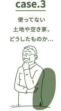 Case.3 使ってない土地や空き家、どうしたものか…