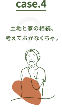 Case.4 土地と家の相続、考えておかなくちゃ。