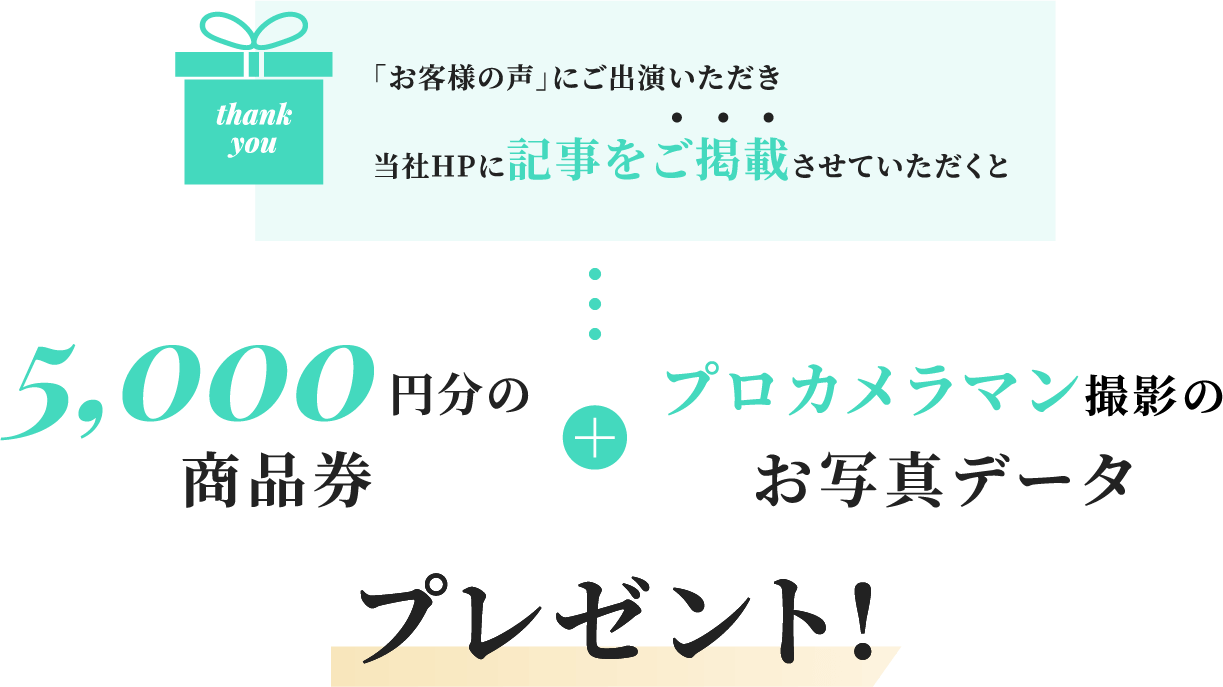 「お客様の声」にご出演いただき当社HPに記事をご掲載させていただくと5,000円分の商品券＋プロカメラマン撮影のお写真データプレゼント！