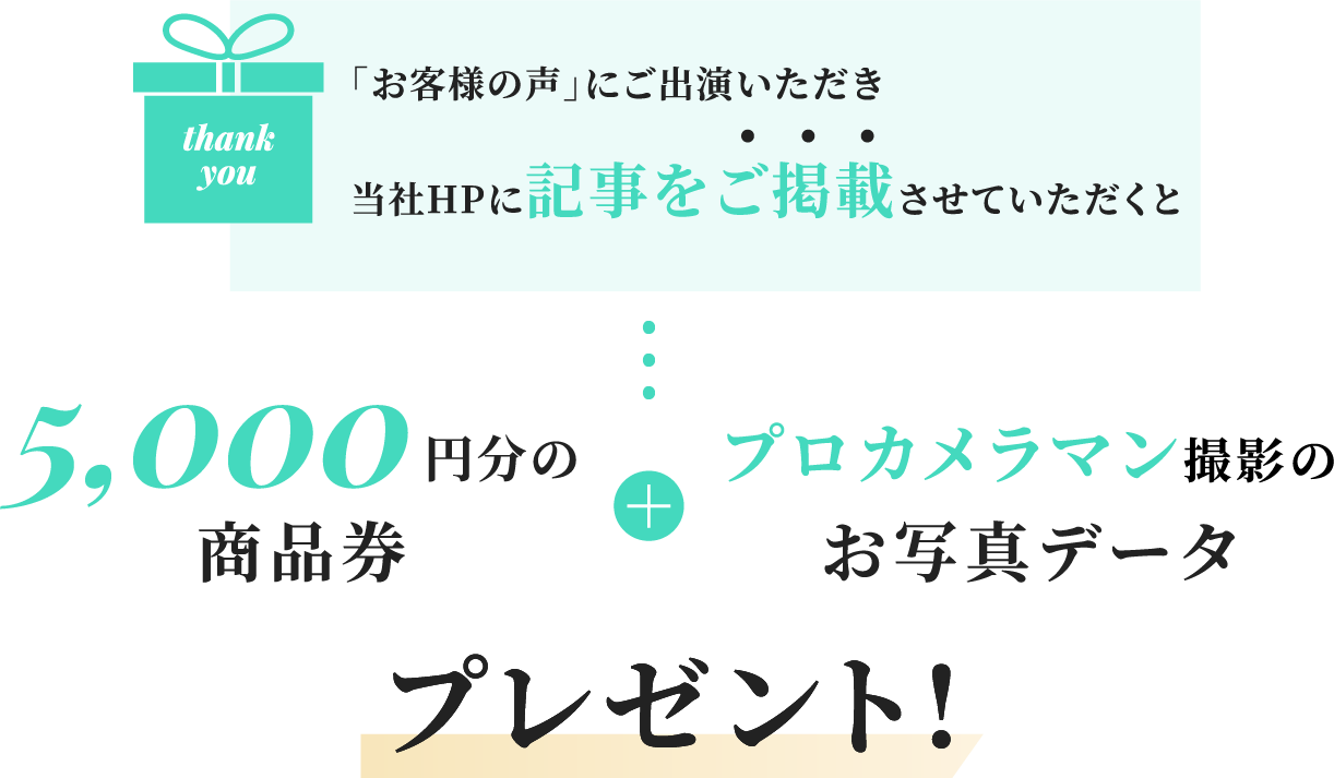 「お客様の声」にご出演いただき当社HPに記事をご掲載させていただくと5,000円分の商品券＋プロカメラマン撮影のお写真データプレゼント！