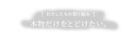 [ わたしたちの取り組み ]本物だけをとどけたい。