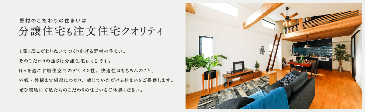 野村のこだわりの住まいは１邸１邸こだわりぬいてつくりあげる野村の住まい。そのこだわりの強さは分譲住宅も同じです。日々を過ごす居住空間のデザイン性、快適性はもちろんのこと、外観・外構まで細部にわたり、感じていただける住まいをご提供します。ぜひ実物にて私たちのこだわりの住まいをご体感ください。