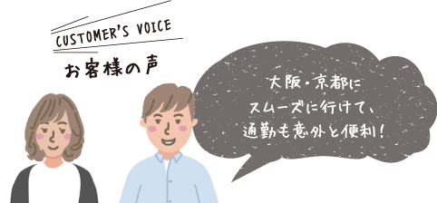 CUSTOMER'S VOICE お客様の声 「大阪・京都にスムーズに行けて、通勤も意外と便利！」