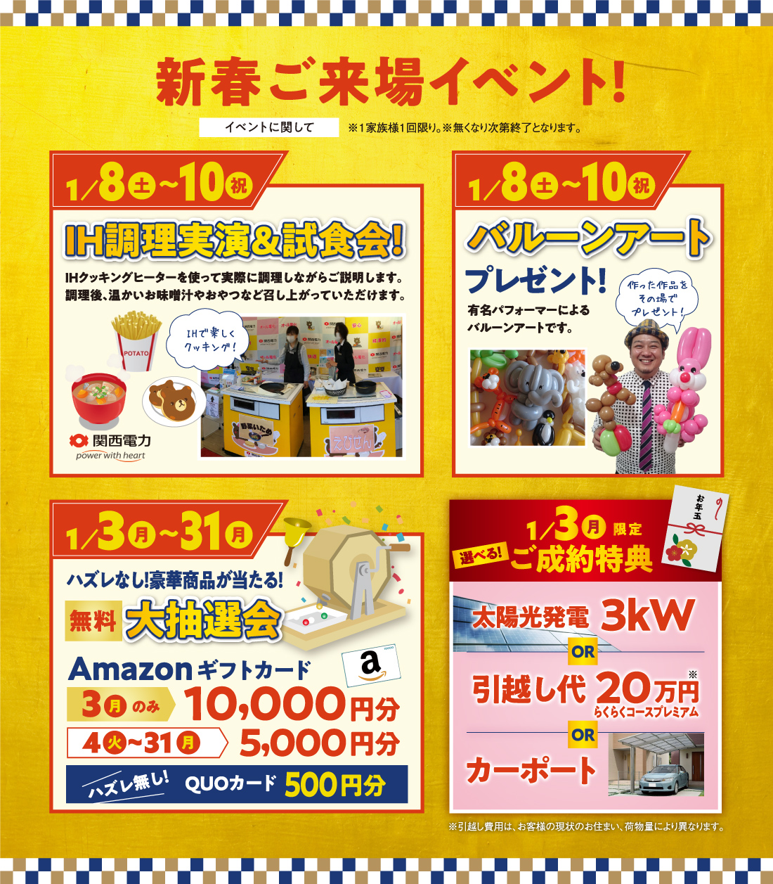 新春ご来場イベント！※1家族様1回限り。※無くなり次第終了となります。 |[1月8(土)～10(祝)]IH調理実演＆試食会!|[1月8(土)～10(祝)]バルーンアートプレゼント！|[1月3(月)～31(月)]ハズレなし！豪華商品が当たる！無料大抽選会|[1月3(月)限定]選べる！ご成約特典 太陽光発電 3kW or 引越し代20万円らくらくコースプレミアム or カーポート