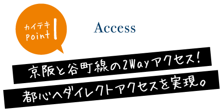Access　1カイテキ　point京阪と谷町線の2Wayアクセス！都心へダイレクトアクセスを実現。